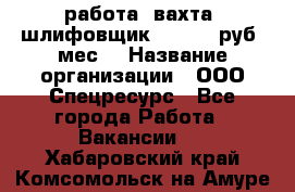 работа. вахта. шлифовщик. 50 000 руб./мес. › Название организации ­ ООО Спецресурс - Все города Работа » Вакансии   . Хабаровский край,Комсомольск-на-Амуре г.